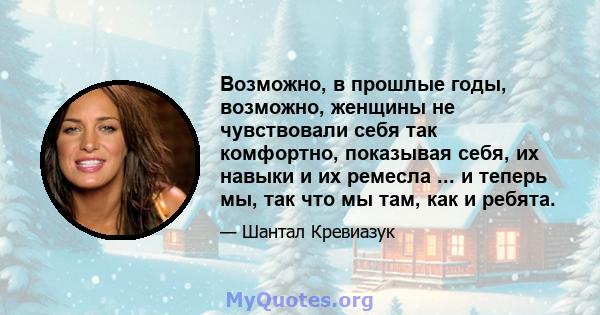 Возможно, в прошлые годы, возможно, женщины не чувствовали себя так комфортно, показывая себя, их навыки и их ремесла ... и теперь мы, так что мы там, как и ребята.