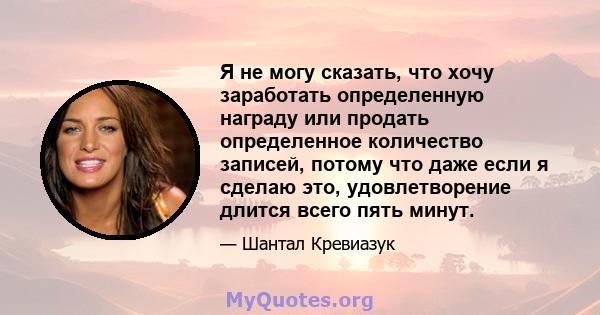 Я не могу сказать, что хочу заработать определенную награду или продать определенное количество записей, потому что даже если я сделаю это, удовлетворение длится всего пять минут.