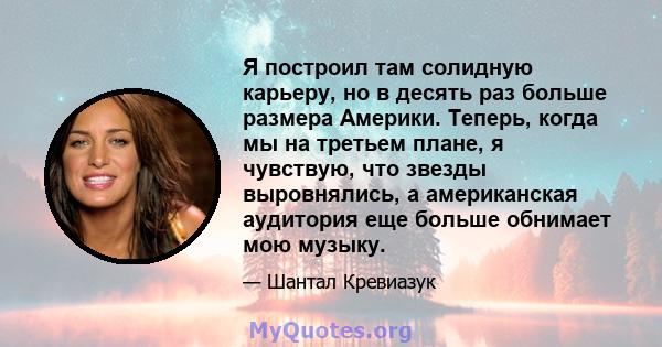 Я построил там солидную карьеру, но в десять раз больше размера Америки. Теперь, когда мы на третьем плане, я чувствую, что звезды выровнялись, а американская аудитория еще больше обнимает мою музыку.