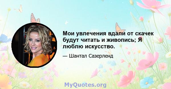 Мои увлечения вдали от скачек будут читать и живопись; Я люблю искусство.