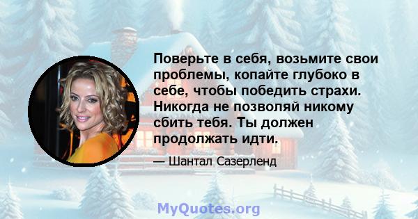 Поверьте в себя, возьмите свои проблемы, копайте глубоко в себе, чтобы победить страхи. Никогда не позволяй никому сбить тебя. Ты должен продолжать идти.