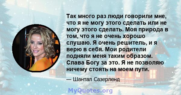 Так много раз люди говорили мне, что я не могу этого сделать или не могу этого сделать. Моя природа в том, что я не очень хорошо слушаю. Я очень решитель, и я верю в себя. Мои родители подняли меня таким образом. Слава