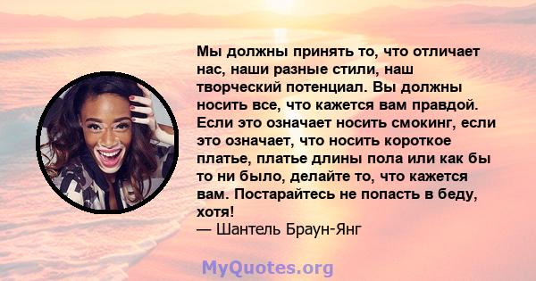 Мы должны принять то, что отличает нас, наши разные стили, наш творческий потенциал. Вы должны носить все, что кажется вам правдой. Если это означает носить смокинг, если это означает, что носить короткое платье, платье 