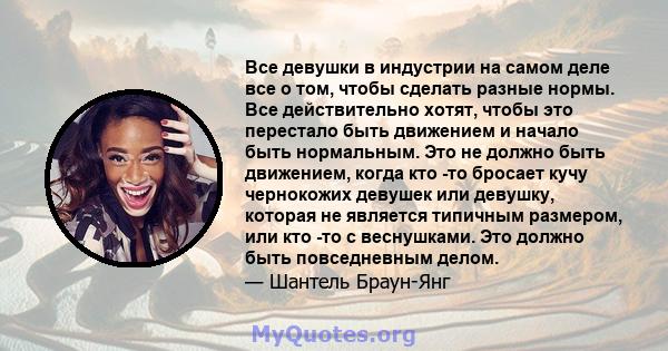 Все девушки в индустрии на самом деле все о том, чтобы сделать разные нормы. Все действительно хотят, чтобы это перестало быть движением и начало быть нормальным. Это не должно быть движением, когда кто -то бросает кучу 