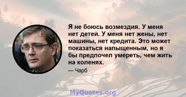 Я не боюсь возмездия. У меня нет детей. У меня нет жены, нет машины, нет кредита. Это может показаться напыщенным, но я бы предпочел умереть, чем жить на коленях.