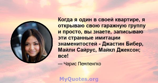 Когда я один в своей квартире, я открываю свою гаражную группу и просто, вы знаете, записываю эти странные имитации знаменитостей - Джастин Бибер, Майли Сайрус, Майкл Джексон; все!