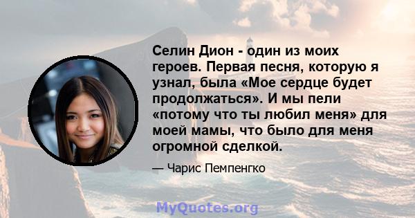 Селин Дион - один из моих героев. Первая песня, которую я узнал, была «Мое сердце будет продолжаться». И мы пели «потому что ты любил меня» для моей мамы, что было для меня огромной сделкой.