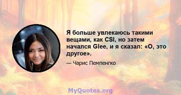 Я больше увлекаюсь такими вещами, как CSI, но затем начался Glee, и я сказал: «О, это другое».