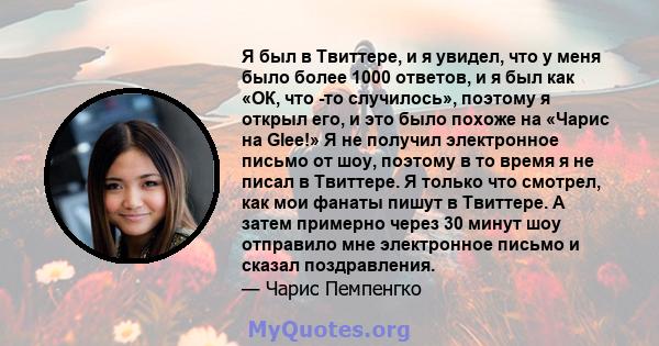 Я был в Твиттере, и я увидел, что у меня было более 1000 ответов, и я был как «ОК, что -то случилось», поэтому я открыл его, и это было похоже на «Чарис на Glee!» Я не получил электронное письмо от шоу, поэтому в то