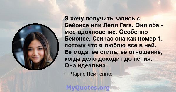 Я хочу получить запись с Бейонсе или Леди Гага. Они оба - мое вдохновение. Особенно Бейонсе. Сейчас она как номер 1, потому что я люблю все в ней. Ее мода, ее стиль, ее отношение, когда дело доходит до пения. Она