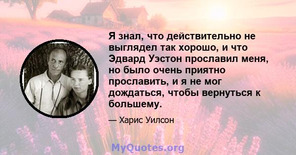 Я знал, что действительно не выглядел так хорошо, и что Эдвард Уэстон прославил меня, но было очень приятно прославить, и я не мог дождаться, чтобы вернуться к большему.