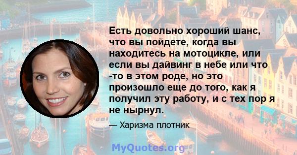 Есть довольно хороший шанс, что вы пойдете, когда вы находитесь на мотоцикле, или если вы дайвинг в небе или что -то в этом роде, но это произошло еще до того, как я получил эту работу, и с тех пор я не нырнул.