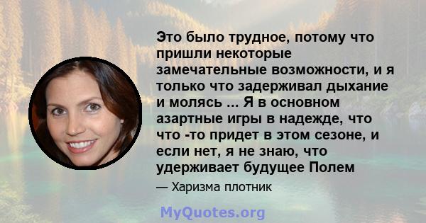 Это было трудное, потому что пришли некоторые замечательные возможности, и я только что задерживал дыхание и молясь ... Я в основном азартные игры в надежде, что что -то придет в этом сезоне, и если нет, я не знаю, что