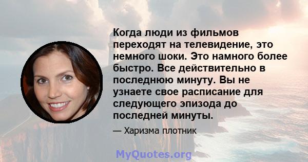 Когда люди из фильмов переходят на телевидение, это немного шоки. Это намного более быстро. Все действительно в последнюю минуту. Вы не узнаете свое расписание для следующего эпизода до последней минуты.