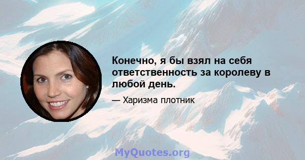 Конечно, я бы взял на себя ответственность за королеву в любой день.