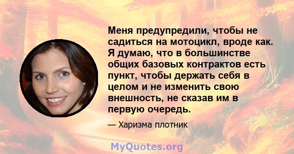 Меня предупредили, чтобы не садиться на мотоцикл, вроде как. Я думаю, что в большинстве общих базовых контрактов есть пункт, чтобы держать себя в целом и не изменить свою внешность, не сказав им в первую очередь.