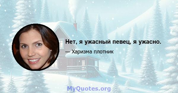 Нет, я ужасный певец, я ужасно.