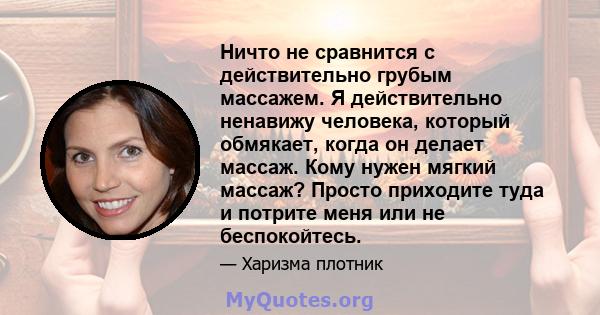 Ничто не сравнится с действительно грубым массажем. Я действительно ненавижу человека, который обмякает, когда он делает массаж. Кому нужен мягкий массаж? Просто приходите туда и потрите меня или не беспокойтесь.