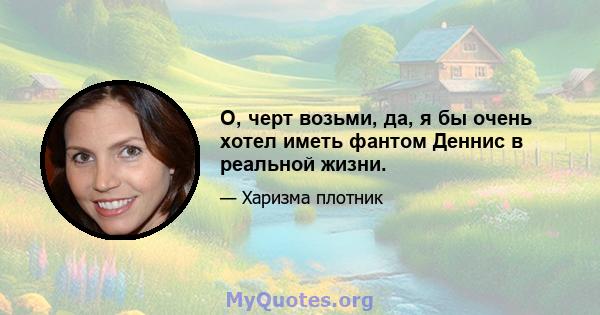 О, черт возьми, да, я бы очень хотел иметь фантом Деннис в реальной жизни.