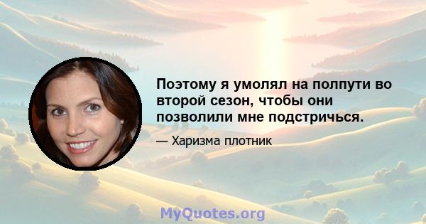 Поэтому я умолял на полпути во второй сезон, чтобы они позволили мне подстричься.