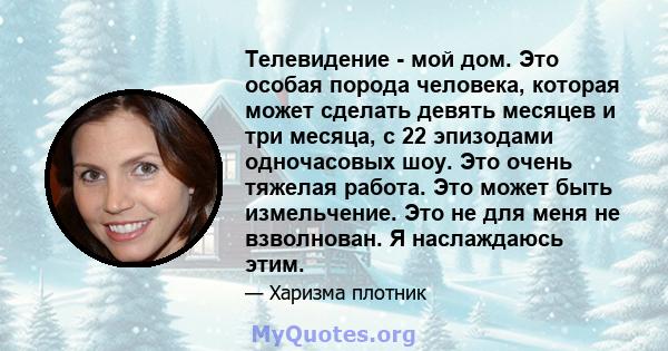 Телевидение - мой дом. Это особая порода человека, которая может сделать девять месяцев и три месяца, с 22 эпизодами одночасовых шоу. Это очень тяжелая работа. Это может быть измельчение. Это не для меня не взволнован.