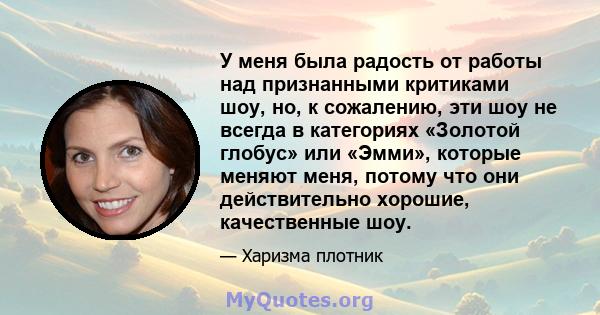 У меня была радость от работы над признанными критиками шоу, но, к сожалению, эти шоу не всегда в категориях «Золотой глобус» или «Эмми», которые меняют меня, потому что они действительно хорошие, качественные шоу.