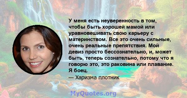 У меня есть неуверенность в том, чтобы быть хорошей мамой или уравновешивать свою карьеру с материнством. Все это очень сильные, очень реальные препятствия. Мой девиз просто бессознательно, и, может быть, теперь