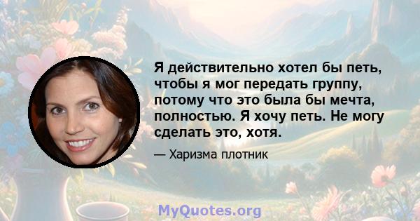 Я действительно хотел бы петь, чтобы я мог передать группу, потому что это была бы мечта, полностью. Я хочу петь. Не могу сделать это, хотя.