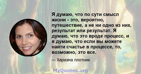 Я думаю, что по сути смысл жизни - это, вероятно, путешествие, а не ни одно из них, результат или результат. Я думаю, что это вроде процесс, и я думаю, что если вы можете найти счастье в процессе, то, возможно, это все.