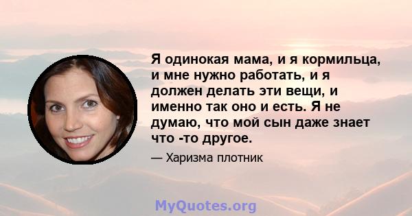 Я одинокая мама, и я кормильца, и мне нужно работать, и я должен делать эти вещи, и именно так оно и есть. Я не думаю, что мой сын даже знает что -то другое.