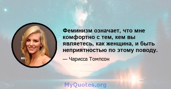 Феминизм означает, что мне комфортно с тем, кем вы являетесь, как женщина, и быть неприятностью по этому поводу.