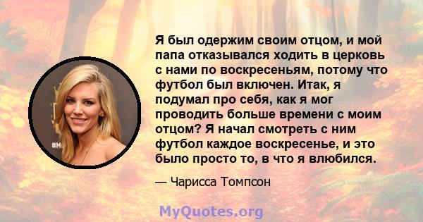 Я был одержим своим отцом, и мой папа отказывался ходить в церковь с нами по воскресеньям, потому что футбол был включен. Итак, я подумал про себя, как я мог проводить больше времени с моим отцом? Я начал смотреть с ним 