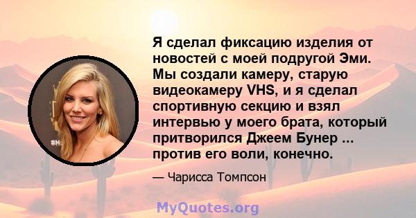 Я сделал фиксацию изделия от новостей с моей подругой Эми. Мы создали камеру, старую видеокамеру VHS, и я сделал спортивную секцию и взял интервью у моего брата, который притворился Джеем Бунер ... против его воли,