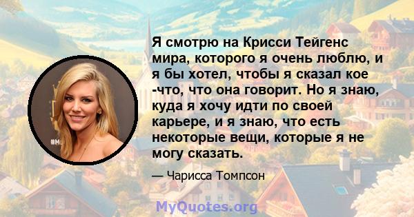 Я смотрю на Крисси Тейгенс мира, которого я очень люблю, и я бы хотел, чтобы я сказал кое -что, что она говорит. Но я знаю, куда я хочу идти по своей карьере, и я знаю, что есть некоторые вещи, которые я не могу сказать.