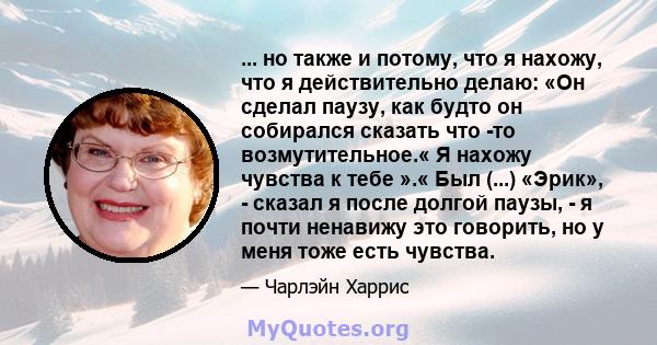 ... но также и потому, что я нахожу, что я действительно делаю: «Он сделал паузу, как будто он собирался сказать что -то возмутительное.« Я нахожу чувства к тебе ».« Был (...) «Эрик», - сказал я после долгой паузы, - я