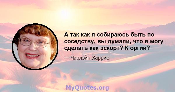 А так как я собираюсь быть по соседству, вы думали, что я могу сделать как эскорт? К оргии?