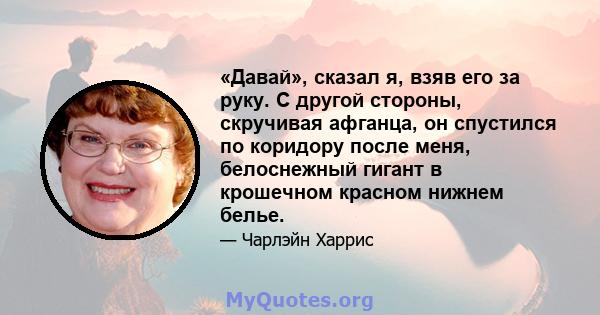 «Давай», сказал я, взяв его за руку. С другой стороны, скручивая афганца, он спустился по коридору после меня, белоснежный гигант в крошечном красном нижнем белье.