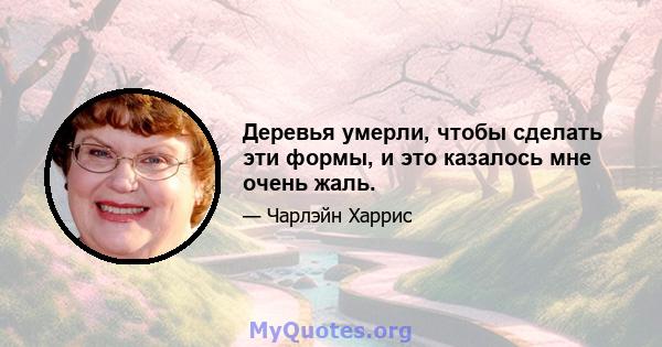 Деревья умерли, чтобы сделать эти формы, и это казалось мне очень жаль.