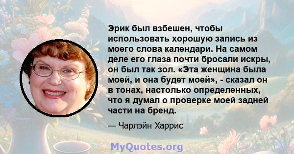 Эрик был взбешен, чтобы использовать хорошую запись из моего слова календари. На самом деле его глаза почти бросали искры, он был так зол. «Эта женщина была моей, и она будет моей», - сказал он в тонах, настолько