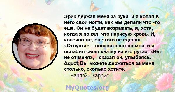 Эрик держал меня за руки, и я копал в него свои ногти, как мы делали что -то еще. Он не будет возражать, я, хотя, когда я понял, что нарисую кровь. И, конечно же, он этого не сделал. «Отпусти», - посоветовал он мне, и я 