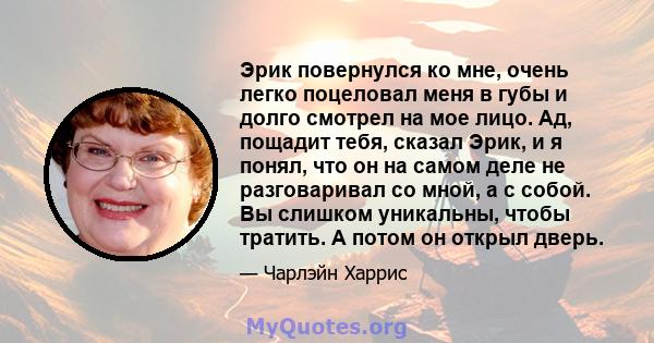 Эрик повернулся ко мне, очень легко поцеловал меня в губы и долго смотрел на мое лицо. Ад, пощадит тебя, сказал Эрик, и я понял, что он на самом деле не разговаривал со мной, а с собой. Вы слишком уникальны, чтобы