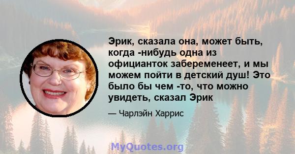 Эрик, сказала она, может быть, когда -нибудь одна из официанток забеременеет, и мы можем пойти в детский душ! Это было бы чем -то, что можно увидеть, сказал Эрик