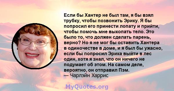 Если бы Хантер не был там, я бы взял трубку, чтобы позвонить Эрику. Я бы попросил его принести лопату и прийти, чтобы помочь мне выкопать тело. Это было то, что должен сделать парень, верно? Но я не мог бы оставить