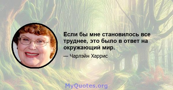 Если бы мне становилось все труднее, это было в ответ на окружающий мир.