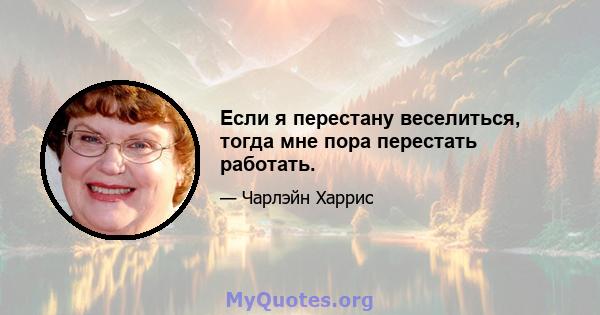 Если я перестану веселиться, тогда мне пора перестать работать.