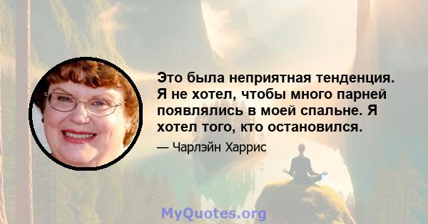 Это была неприятная тенденция. Я не хотел, чтобы много парней появлялись в моей спальне. Я хотел того, кто остановился.