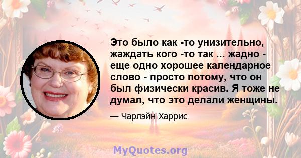 Это было как -то унизительно, жаждать кого -то так ... жадно - еще одно хорошее календарное слово - просто потому, что он был физически красив. Я тоже не думал, что это делали женщины.