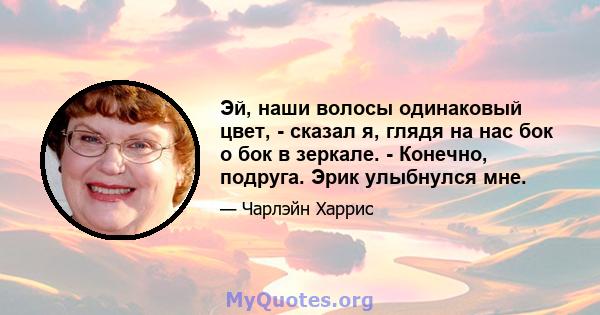 Эй, наши волосы одинаковый цвет, - сказал я, глядя на нас бок о бок в зеркале. - Конечно, подруга. Эрик улыбнулся мне.