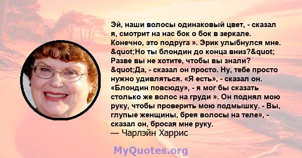 Эй, наши волосы одинаковый цвет, - сказал я, смотрит на нас бок о бок в зеркале. Конечно, это подруга ». Эрик улыбнулся мне. "Но ты блондин до конца вниз?" Разве вы не хотите, чтобы вы знали? "Да, -