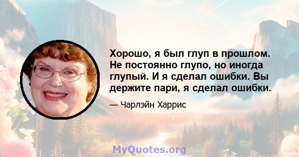 Хорошо, я был глуп в прошлом. Не постоянно глупо, но иногда глупый. И я сделал ошибки. Вы держите пари, я сделал ошибки.